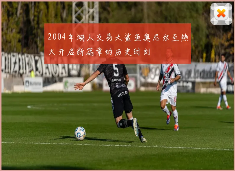 2004年湖人交易大鲨鱼奥尼尔至热火开启新篇章的历史时刻