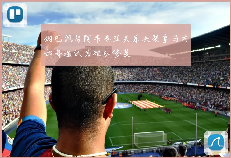 姆巴佩与阿韦洛亚关系决裂皇马内部普遍认为难以修复