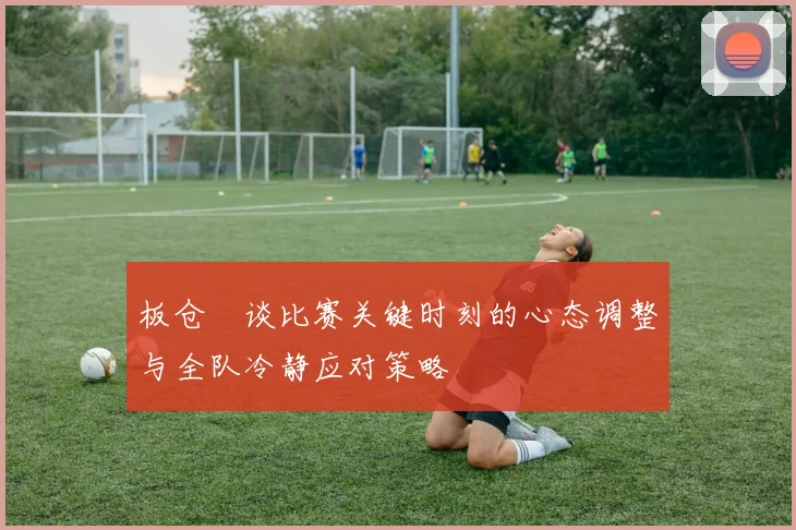 板仓滉谈比赛关键时刻的心态调整与全队冷静应对策略