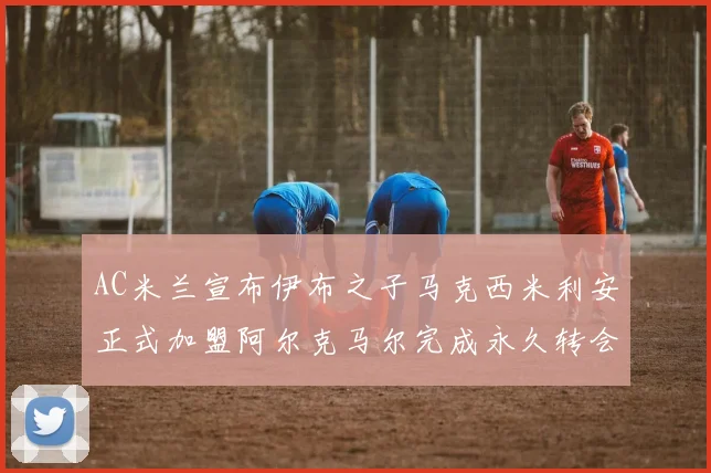 AC米兰宣布伊布之子马克西米利安正式加盟阿尔克马尔完成永久转会