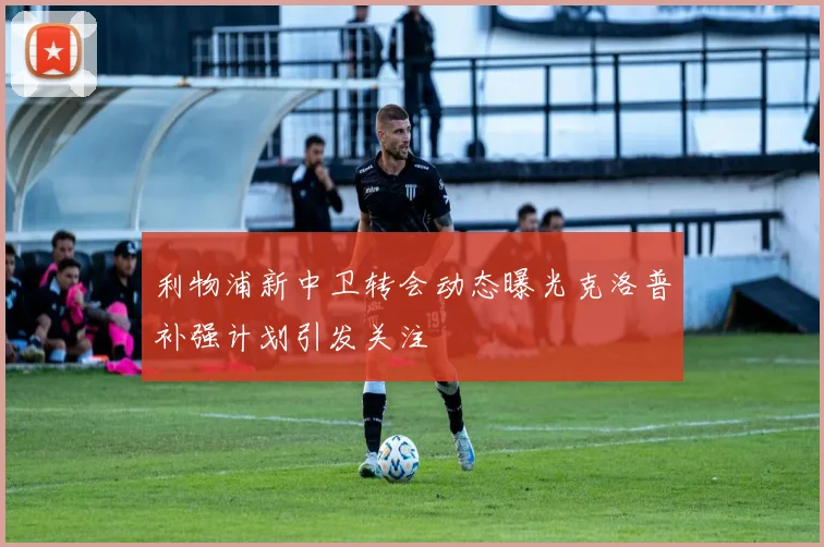 利物浦新中卫转会动态曝光克洛普补强计划引发关注
