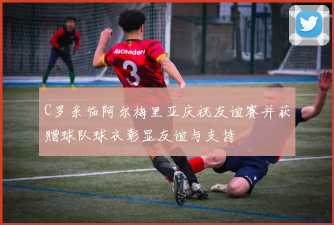 C罗亲临阿尔梅里亚庆祝友谊赛并获赠球队球衣彰显友谊与支持