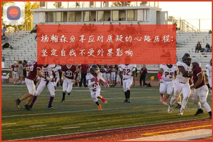 杨瀚森分享应对质疑的心路历程：坚定自我不受外界影响