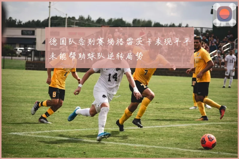德国队告别赛场格雷茨卡表现平平未能帮助球队逆转局势