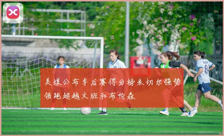 美媒公布季后赛得分榜米切尔强势领跑超越文班和布伦森