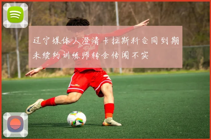 辽宁媒体人澄清卡拉斯科合同到期未续约训练师转会传闻不实