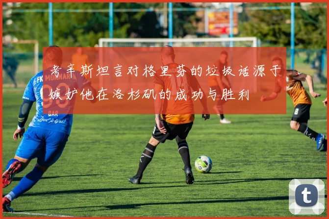 考辛斯坦言对格里芬的垃圾话源于嫉妒他在洛杉矶的成功与胜利
