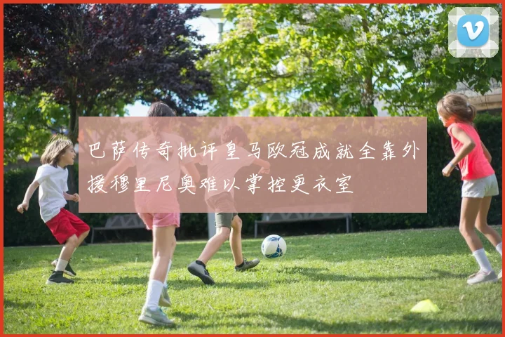 巴萨传奇批评皇马欧冠成就全靠外援穆里尼奥难以掌控更衣室