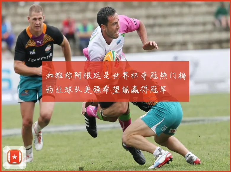 加维称阿根廷是世界杯夺冠热门梅西让球队更强希望能赢得冠军