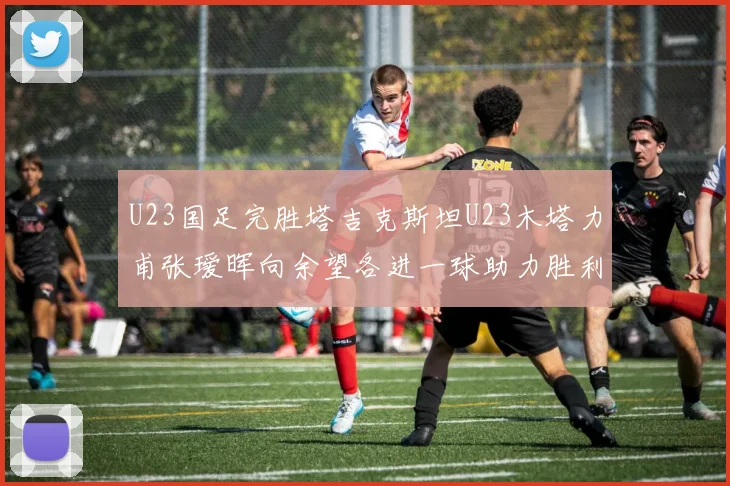 U23国足完胜塔吉克斯坦U23木塔力甫张瑷晖向余望各进一球助力胜利