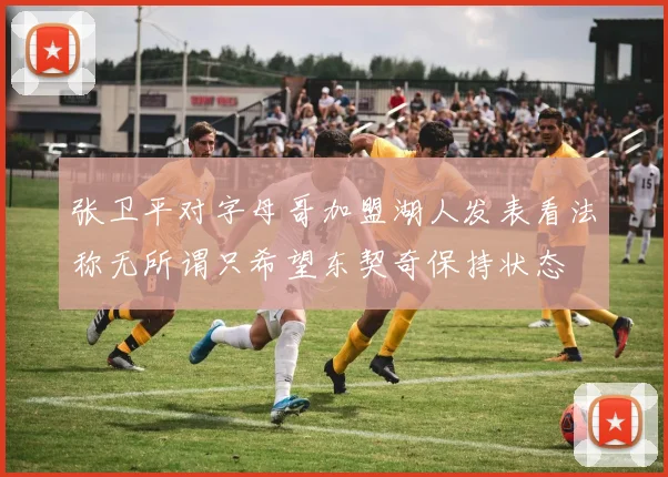 张卫平对字母哥加盟湖人发表看法称无所谓只希望东契奇保持状态