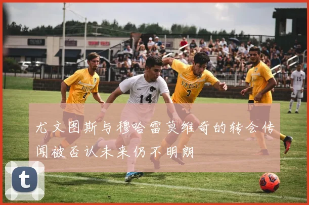 尤文图斯与穆哈雷莫维奇的转会传闻被否认未来仍不明朗