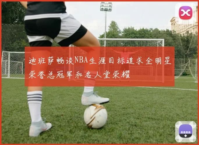 迪班萨畅谈NBA生涯目标追求全明星荣誉总冠军和名人堂荣耀