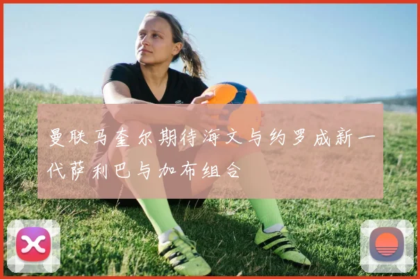 曼联马奎尔期待海文与约罗成新一代萨利巴与加布组合
