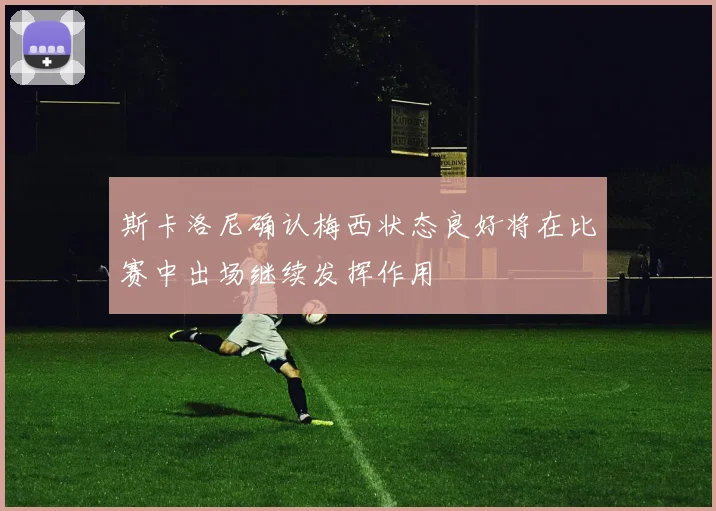 斯卡洛尼确认梅西状态良好将在比赛中出场继续发挥作用