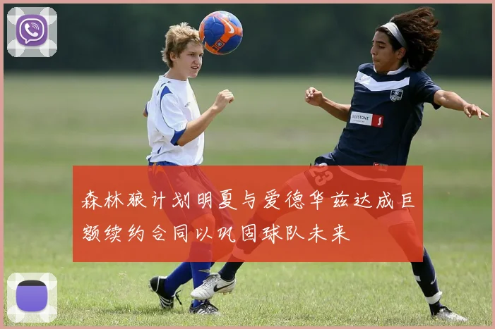 森林狼计划明夏与爱德华兹达成巨额续约合同以巩固球队未来