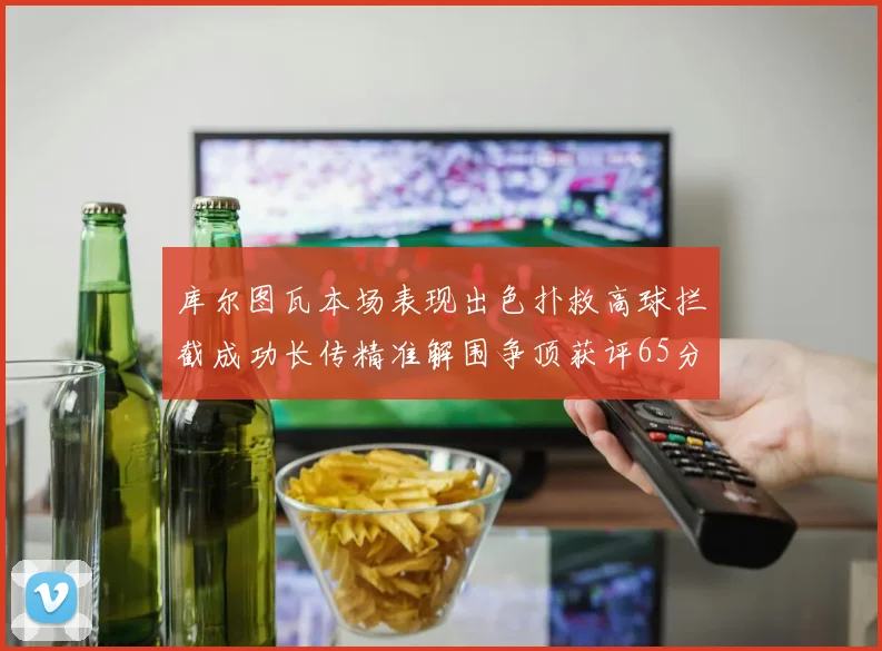 库尔图瓦本场表现出色扑救高球拦截成功长传精准解围争顶获评65分