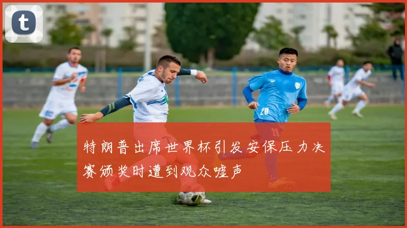 特朗普出席世界杯引发安保压力决赛颁奖时遭到观众嘘声