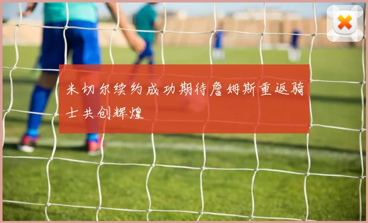 米切尔续约成功期待詹姆斯重返骑士共创辉煌