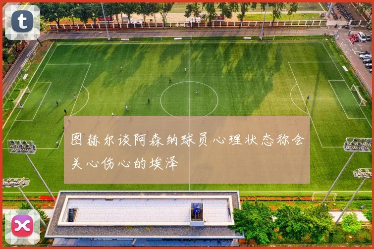 图赫尔谈阿森纳球员心理状态称会关心伤心的埃泽