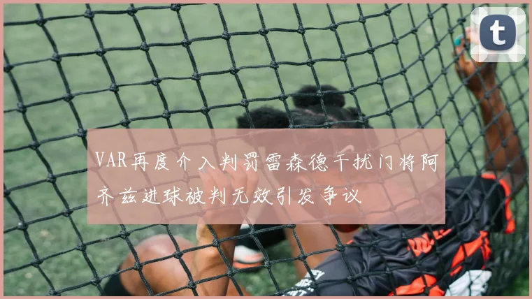 VAR再度介入判罚雷森德干扰门将阿齐兹进球被判无效引发争议