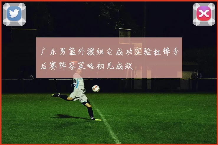 广东男篮外援组合成功实验杜锋季后赛阵容策略初见成效