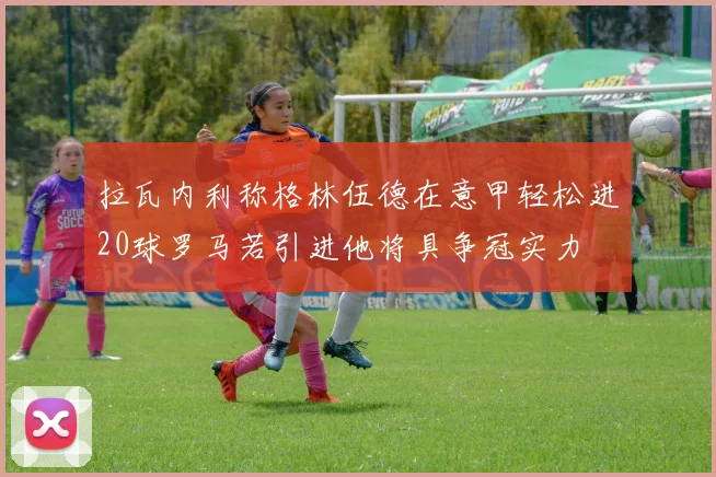 拉瓦内利称格林伍德在意甲轻松进20球罗马若引进他将具争冠实力