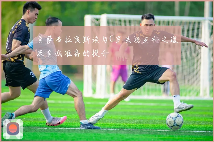 贡萨洛拉莫斯谈与C罗共场互补之道及自我准备的提升