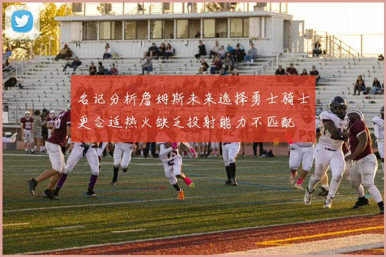 名记分析詹姆斯未来选择勇士骑士更合适热火缺乏投射能力不匹配